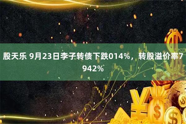 股天乐 9月23日李子转债下跌014%，转股溢价率7942%