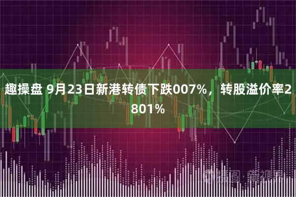 趣操盘 9月23日新港转债下跌007%，转股溢价率2801%