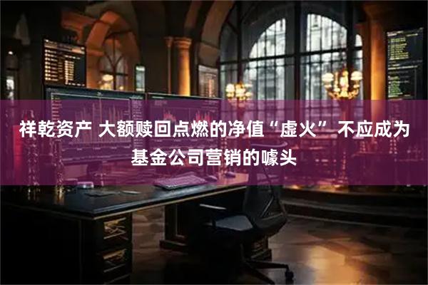 祥乾资产 大额赎回点燃的净值“虚火” 不应成为基金公司营销的噱头