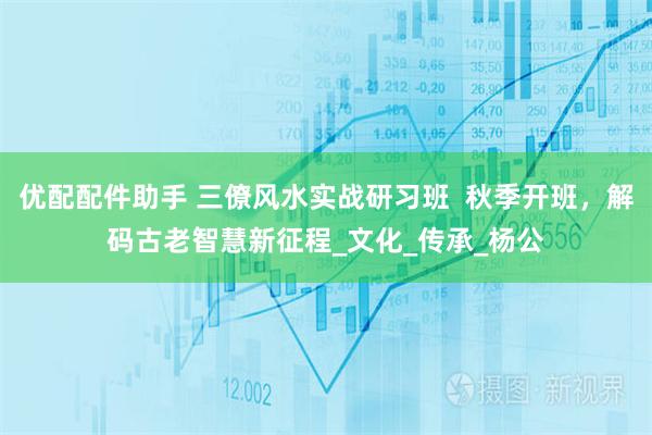优配配件助手 三僚风水实战研习班  秋季开班，解码古老智慧新征程_文化_传承_杨公