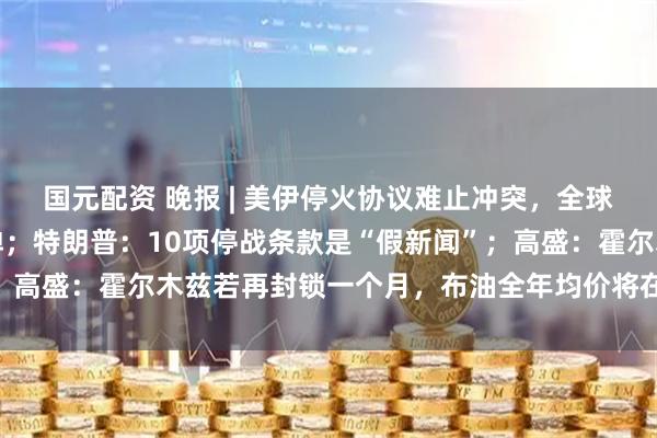 国元配资 晚报 | 美伊停火协议难止冲突，全球股市走低，油价强势反弹；特朗普：10项停战条款是“假新闻”；高盛：霍尔木兹若再封锁一个月，布油全年均价将在100美元以上