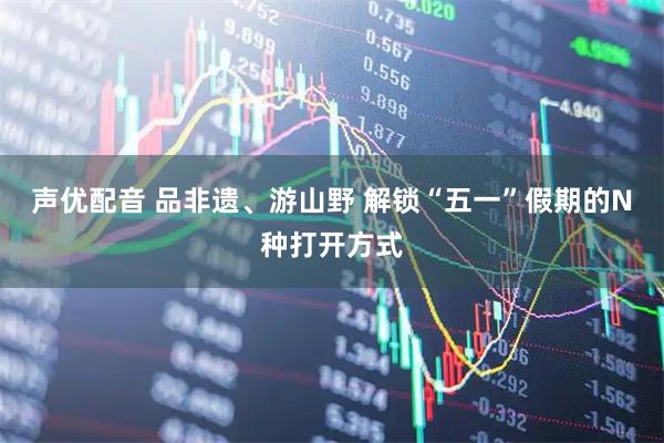 声优配音 品非遗、游山野 解锁“五一”假期的N种打开方式