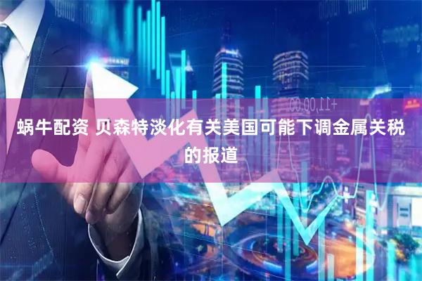 蜗牛配资 贝森特淡化有关美国可能下调金属关税的报道