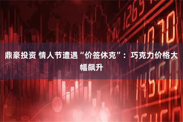 鼎豪投资 情人节遭遇“价签休克”：巧克力价格大幅飙升