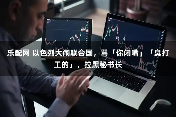 乐配网 以色列大闹联合国，骂「你闭嘴」「臭打工的」，拉黑秘书长